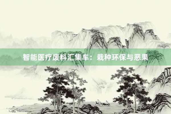 智能医疗废料汇集车：栽种环保与恶果